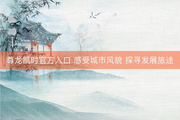 尊龙凯时官方入口 感受城市风貌 探寻发展旅途