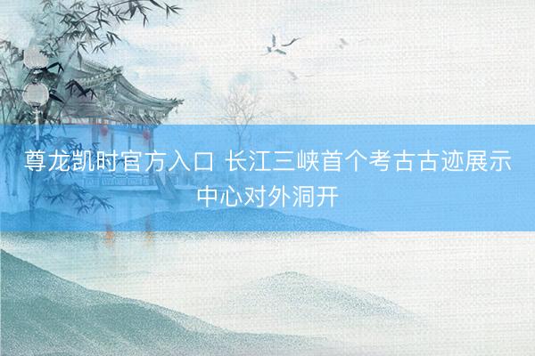 尊龙凯时官方入口 长江三峡首个考古古迹展示中心对外洞开