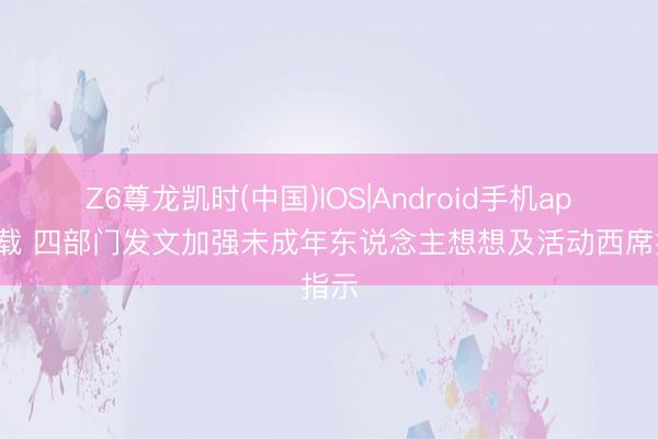 Z6尊龙凯时(中国)IOS|Android手机app下载 四部门发文加强未成年东说念主想想及活动西席指示