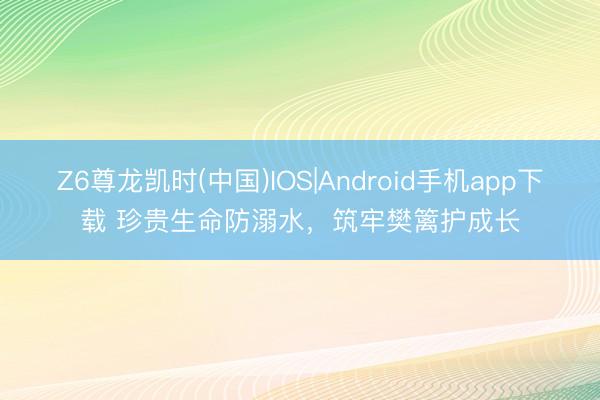 Z6尊龙凯时(中国)IOS|Android手机app下载 珍贵生命防溺水，筑牢樊篱护成长