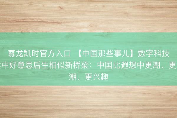 尊龙凯时官方入口 【中国那些事儿】数字科技搭建中好意思后生相似新桥梁：中国比遐想中更潮、更兴趣