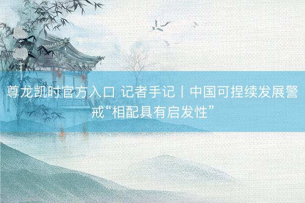 尊龙凯时官方入口 记者手记丨中国可捏续发展警戒“相配具有启发性”