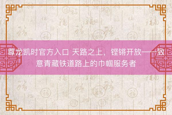 尊龙凯时官方入口 天路之上，铿锵开放——致意青藏铁道路上的巾帼服务者