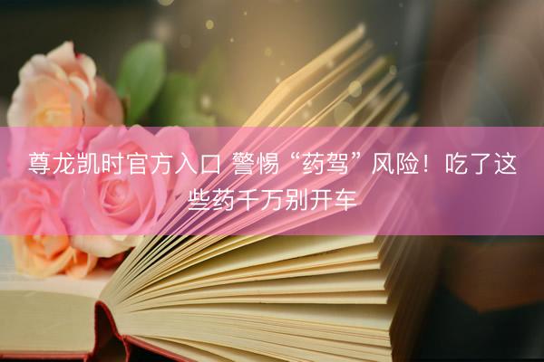 尊龙凯时官方入口 警惕 “药驾” 风险！吃了这些药千万别开车