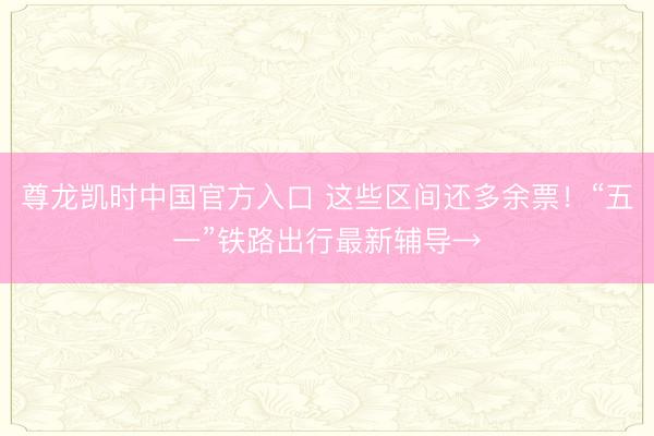 尊龙凯时中国官方入口 这些区间还多余票！“五一”铁路出行最新辅导→