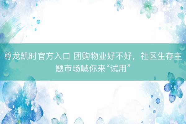 尊龙凯时官方入口 团购物业好不好，社区生存主题市场喊你来“试用”