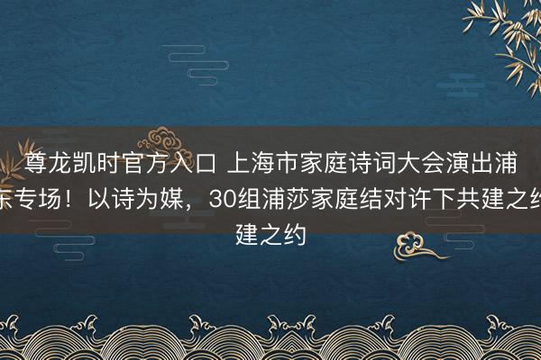 尊龙凯时官方入口 上海市家庭诗词大会演出浦东专场！以诗为媒，30组浦莎家庭结对许下共建之约