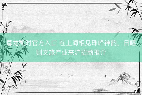 尊龙凯时官方入口 在上海相见珠峰神韵，日喀则文旅产业来沪招商推介