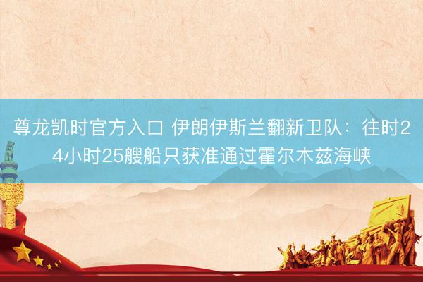 尊龙凯时官方入口 伊朗伊斯兰翻新卫队：往时24小时25艘船只获准通过霍尔木兹海峡