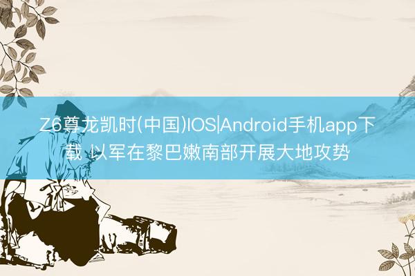 Z6尊龙凯时(中国)IOS|Android手机app下载 以军在黎巴嫩南部开展大地攻势