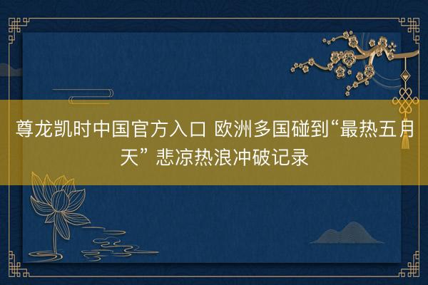 尊龙凯时中国官方入口 欧洲多国碰到“最热五月天” 悲凉热浪冲破记录