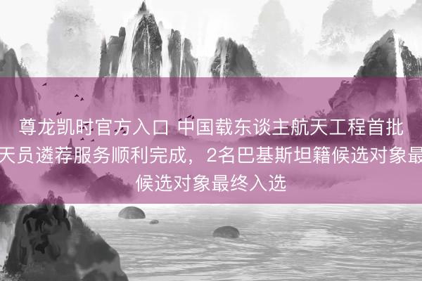尊龙凯时官方入口 中国载东谈主航天工程首批外籍航天员遴荐服务顺利完成，2名巴基斯坦籍候选对象最终入选