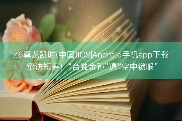 Z6尊龙凯时(中国)IOS|Android手机app下载 窜访短寿！“台独金孙”遭“空中锁喉”