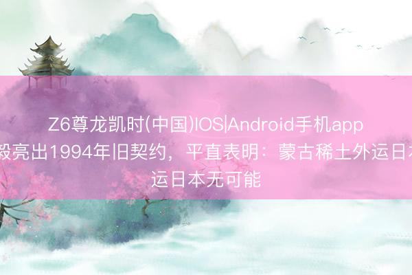 Z6尊龙凯时(中国)IOS|Android手机app下载 王毅亮出1994年旧契约，平直表明：蒙古稀土外运日本无可能