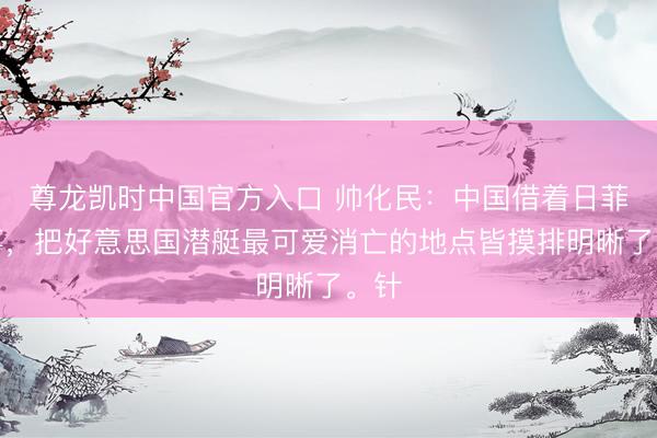尊龙凯时中国官方入口 帅化民：中国借着日菲搞事，把好意思国潜艇最可爱消亡的地点皆摸排明晰了。针