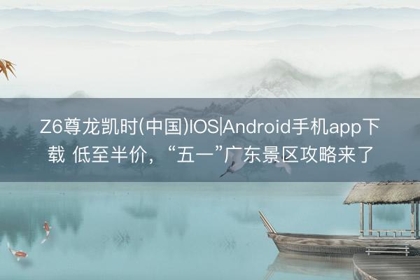 Z6尊龙凯时(中国)IOS|Android手机app下载 低至半价,“五一”广东景区攻略来了