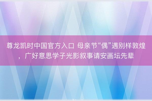 尊龙凯时中国官方入口 母亲节“偶”遇别样敦煌，广好意思学子光影叙事请安画坛先辈