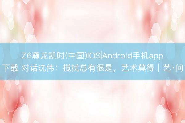 Z6尊龙凯时(中国)IOS|Android手机app下载 对话沈伟：搅扰总有很是，艺术莫得｜艺·问