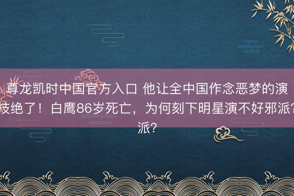 尊龙凯时中国官方入口 他让全中国作念恶梦的演技绝了！白鹰86岁死亡，为何刻下明星演不好邪派？