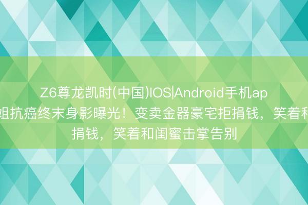 Z6尊龙凯时(中国)IOS|Android手机app下载 51岁港姐抗癌终末身影曝光！变卖金器豪宅拒捐钱，笑着和闺蜜击掌告别
