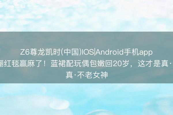 Z6尊龙凯时(中国)IOS|Android手机app下载 孙俪红毯赢麻了！蓝裙配玩偶包嫩回20岁，这才是真·不老女神