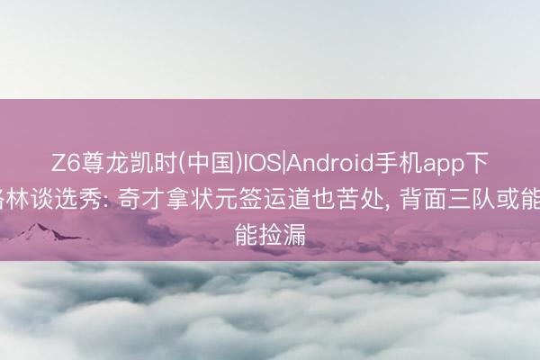 Z6尊龙凯时(中国)IOS|Android手机app下载 格林谈选秀: 奇才拿状元签运道也苦处, 背面三队或能捡漏