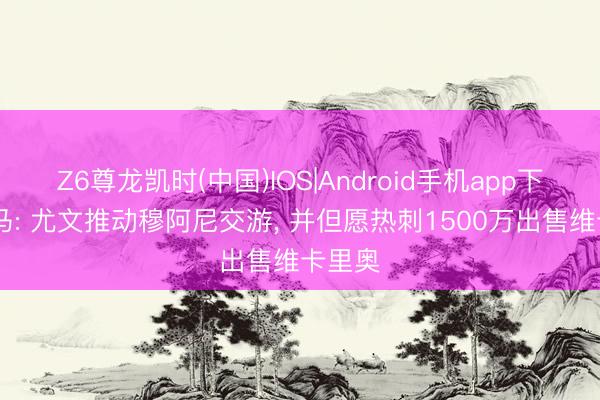 Z6尊龙凯时(中国)IOS|Android手机app下载 迪马: 尤文推动穆阿尼交游, 并但愿热刺1500万出售维卡里奥