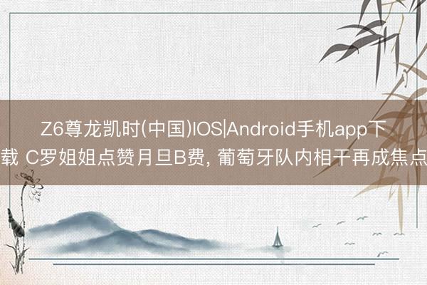 Z6尊龙凯时(中国)IOS|Android手机app下载 C罗姐姐点赞月旦B费， 葡萄牙队内相干再成焦点