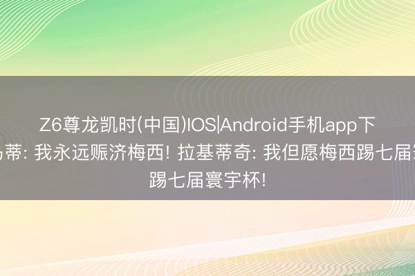 Z6尊龙凯时(中国)IOS|Android手机app下载 邦马蒂: 我永远赈济梅西! 拉基蒂奇: 我但愿梅西踢七届寰宇杯!