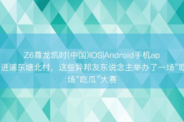 Z6尊龙凯时(中国)IOS|Android手机app下载 走进浦东塘北村，这些异邦友东说念主举办了一场“吃瓜”大赛