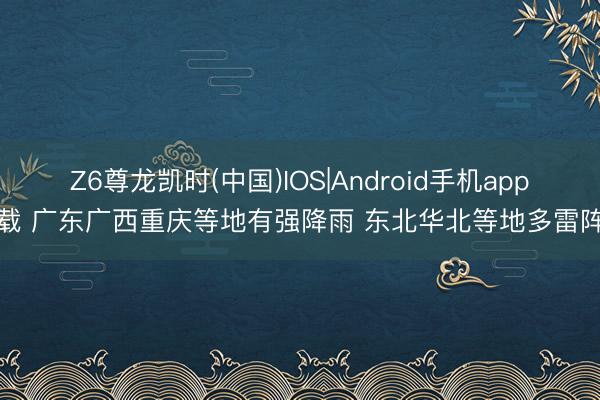 Z6尊龙凯时(中国)IOS|Android手机app下载 广东广西重庆等地有强降雨 东北华北等地多雷阵雨
