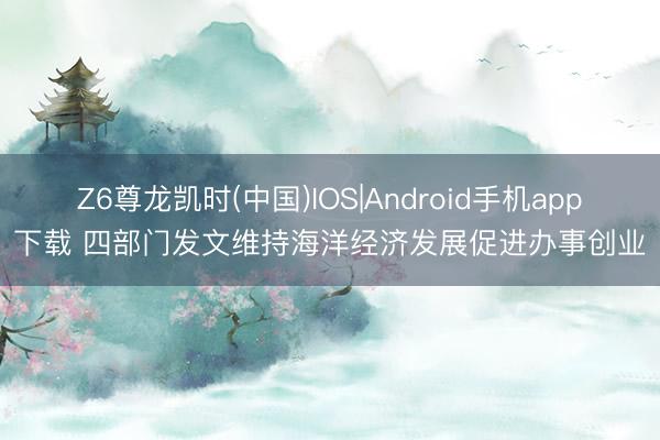 Z6尊龙凯时(中国)IOS|Android手机app下载 四部门发文维持海洋经济发展促进办事创业