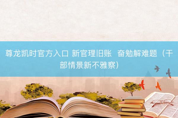 尊龙凯时官方入口 新官理旧账 奋勉解难题(干部情景新不雅察)