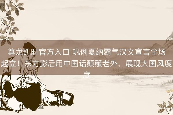 尊龙凯时官方入口 巩俐戛纳霸气汉文宣言全场起立!东方影后用中国话颠簸老外,展现大国风度