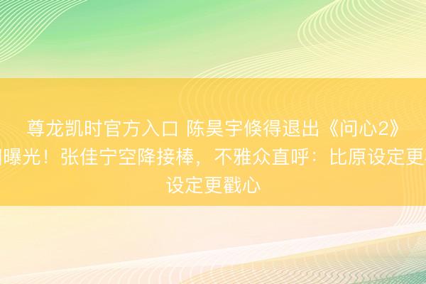 尊龙凯时官方入口 陈昊宇倏得退出《问心2》真相曝光！张佳宁空降接棒，不雅众直呼：比原设定更戳心