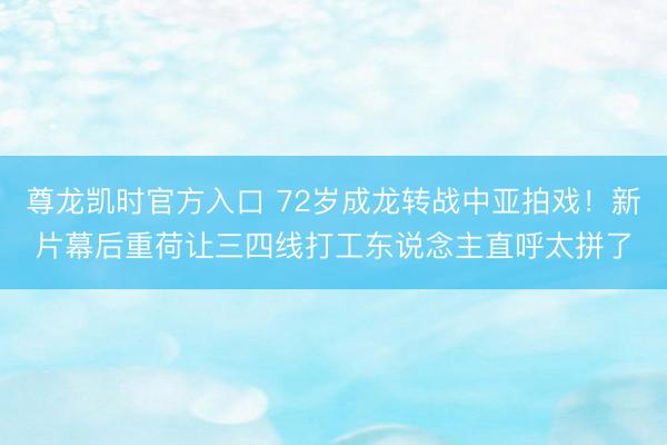 尊龙凯时官方入口 72岁成龙转战中亚拍戏！新片幕后重荷让三四线打工东说念主直呼太拼了